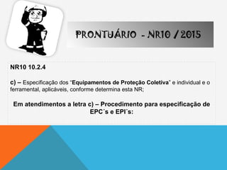 NR10 10.2.4
c) – Especificação dos “Equipamentos de Proteção Coletiva” e individual e o
ferramental, aplicáveis, conforme determina esta NR;
Em atendimentos a letra c) – Procedimento para especificação de
EPC´s e EPI´s:
PRONTUÁRIO - NR10 / 2015
 