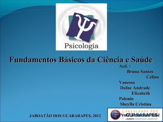 JABOATÃO DOS GUARARAPES, 2012JABOATÃO DOS GUARARAPES, 2012
Fundamentos Básicos da Ciência e SaúdeFundamentos Básicos da Ciência e Saúde
Acd. :Acd. :
Bruna SantosBruna Santos
CelinaCelina
VanessaVanessa
Dafne AndradeDafne Andrade
ElizabethElizabeth
PolonioPolonio
Sheylla CristinaSheylla Cristina
Prof.º Francisco JoséProf.º Francisco José
 