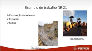 Exemplo de trabalho NR 21
Construção de rodovias
Pedreiras
Minas
Figura: Pedreira
Fonte: Google Imagens 2015
Figura: Máquinas e Homens
Fonte: Google Imagens 2015
 