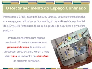 O Reconhecimento do Espaço Confinado
Nem sempre é fácil. Exemplo: tanques abertos, podem ser considerados
como espaços confinados, pois a ventilação natural inexiste, o potencial
de acúmulo de fontes geradoras ou de escape de gás, torna a atmosfera
perigosa.
Para reconhecermos um espaço
confinado, é preciso conhecermos o
potencial de risco de ambientes,
processos, produtos, etc., Porém o mais
sério risco se concentra na atmosfera
do ambiente confinado.
 