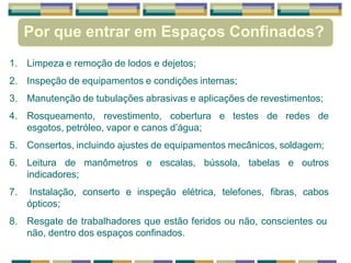 Por que entrar em Espaços Confinados?
1. Limpeza e remoção de lodos e dejetos;
2. Inspeção de equipamentos e condições internas;
3. Manutenção de tubulações abrasivas e aplicações de revestimentos;
4. Rosqueamento, revestimento, cobertura e testes de redes de
esgotos, petróleo, vapor e canos d’água;
5. Consertos, incluindo ajustes de equipamentos mecânicos, soldagem;
6. Leitura de manômetros e escalas, bússola, tabelas e outros
indicadores;
7. Instalação, conserto e inspeção elétrica, telefones, fibras, cabos
ópticos;
8. Resgate de trabalhadores que estão feridos ou não, conscientes ou
não, dentro dos espaços confinados.
 
