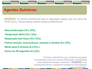 Agentes Químicos:
OXIGÊNIO: O mínimo permissível para a respiração segura gira em torno de
19,5% de O2. Teores abaixo podem causar problemas de:
•Descoordenação (15 a 19%),
• Respiração difícil (12 a 14%),
•Respiração bem fraca (10 a 12%),
•Falhas mentais, inconsciência, náuseas e vômitos (8 a 10%),
•Morte após 8 minutos (6 a 8%) e
•Coma em 40 segundos (4 a 6%).
“Convém salientarmos que a presença de gases
considerados inertes ou mesmo inflamáveis, considerados
como asfixiantes simples, deslocam o OXIGÊNIO e por
conseguinte tornam o ambiente impróprio e muito perigoso
para a respiração.”
 