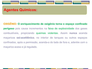 Agentes Químicos:
OXIGÊNIO: O enriquecimento de oxigênio torna o espaço confinado
perigoso pois causa incrementos na faixa de explosividade dos gases
combustíveis, propiciando queimas violentas. Assim nunca acenda
maçaricos oxi-acetilênico, no interior de tanques ou outros espaços
confinados, após a permissão, acenda-o do lado de fora e, adentre com o
maçarico aceso e já regulado.
 