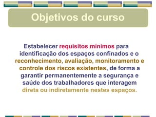 Objetivos do curso
Estabelecer requisitos mínimos para
identificação dos espaços confinados e o
reconhecimento, avaliação, monitoramento e
controle dos riscos existentes, de forma a
garantir permanentemente a segurança e
saúde dos trabalhadores que interagem
direta ou indiretamente nestes espaços.
 