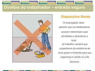 Disposições Gerais
O empregador deve
garantir que os trabalhadores
possam interromper suas
atividades e abandonar o
local
de trabalho, sempre que
suspeitarem da existência de
risco grave e iminente para sua
segurança e saúde ou a de
terceiros.
Direitos do trabalhador – entrada segura
 