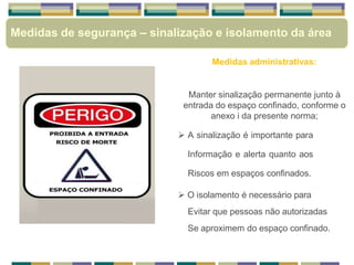 Medidas de segurança – sinalização e isolamento da área
Medidas administrativas:
Manter sinalização permanente junto à
entrada do espaço confinado, conforme o
anexo i da presente norma;
 A sinalização é importante para
Informação e alerta quanto aos
Riscos em espaços confinados.
 O isolamento é necessário para
Evitar que pessoas não autorizadas
Se aproximem do espaço confinado.
 