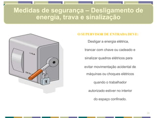 O SUPERVISOR DE ENTRADA DEVE:
Desligar a energia elétrica,
trancar com chave ou cadeado e
sinalizar quadros elétricos para
evitar movimentação acidental de
máquinas ou choques elétricos
quando o trabalhador
autorizado estiver no interior
do espaço confinado.
20
Medidas de segurança – Desligamento de
energia, trava e sinalização
 