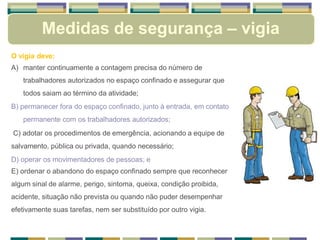Medidas de segurança – vigia
O vigia deve:
A) manter continuamente a contagem precisa do número de
trabalhadores autorizados no espaço confinado e assegurar que
todos saiam ao término da atividade;
B) permanecer fora do espaço confinado, junto à entrada, em contato
permanente com os trabalhadores autorizados;
C) adotar os procedimentos de emergência, acionando a equipe de
salvamento, pública ou privada, quando necessário;
D) operar os movimentadores de pessoas; e
E) ordenar o abandono do espaço confinado sempre que reconhecer
algum sinal de alarme, perigo, sintoma, queixa, condição proibida,
acidente, situação não prevista ou quando não puder desempenhar
efetivamente suas tarefas, nem ser substituído por outro vigia.
 