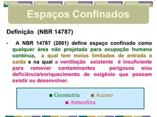 Espaços Confinados
Definição (NBR 14787)
• A NBR 14787 (2001) define espaço confinado como
qualquer área não projetada para ocupação humana
contínua, a qual tem meios limitados de entrada e
saída e na qual a ventilação existente é insuficiente
para remover contaminantes perigosos e/ou
deficiência/enriquecimento de oxigênio que possam
existir ou desenvolver.
■ Geometria ■ Acesso
■ Atmosfera
 