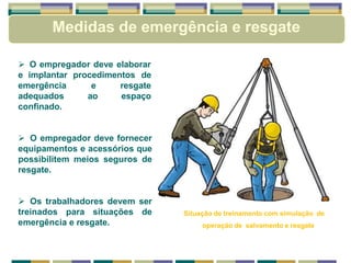  O empregador deve elaborar
e implantar procedimentos de
e
ao
resgate
espaço
emergência
adequados
confinado.
 O empregador deve fornecer
equipamentos e acessórios que
possibilitem meios seguros de
resgate.
 Os trabalhadores devem ser
treinados para situações de
emergência e resgate.
Situação de treinamento com simulação de
operação de salvamento e resgate
Medidas de emergência e resgate
 