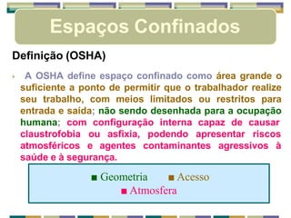 Espaços Confinados
Definição (OSHA)
🞂 A OSHA define espaço confinado como área grande o
suficiente a ponto de permitir que o trabalhador realize
seu trabalho, com meios limitados ou restritos para
entrada e saída; não sendo desenhada para a ocupação
humana; com configuração interna capaz de causar
claustrofobia ou asfixia, podendo apresentar riscos
atmosféricos e agentes contaminantes agressivos à
saúde e à segurança.
■ Geometria ■ Acesso
■ Atmosfera
 