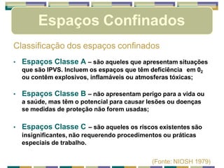 Espaços Confinados
Classificação dos espaços confinados
• Espaços Classe A – são aqueles que apresentam situações
que são IPVS. Incluem os espaços que têm deficiência em 02
ou contêm explosivos, inflamáveis ou atmosferas tóxicas;
• Espaços Classe B – não apresentam perigo para a vida ou
a saúde, mas têm o potencial para causar lesões ou doenças
se medidas de proteção não forem usadas;
• Espaços Classe C – são aqueles os riscos existentes são
insignificantes, não requerendo procedimentos ou práticas
especiais de trabalho.
(Fonte: NIOSH 1979)
 