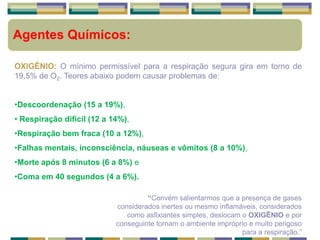 Agentes Químicos:
OXIGÊNIO: O mínimo permissível para a respiração segura gira em torno de
19,5% de O2. Teores abaixo podem causar problemas de:
•Descoordenação (15 a 19%),
• Respiração difícil (12 a 14%),
•Respiração bem fraca (10 a 12%),
•Falhas mentais, inconsciência, náuseas e vômitos (8 a 10%),
•Morte após 8 minutos (6 a 8%) e
•Coma em 40 segundos (4 a 6%).
“Convém salientarmos que a presença de gases
considerados inertes ou mesmo inflamáveis, considerados
como asfixiantes simples, deslocam o OXIGÊNIO e por
conseguinte tornam o ambiente impróprio e muito perigoso
para a respiração.”
 