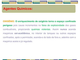 Agentes Químicos:
OXIGÊNIO: O enriquecimento de oxigênio torna o espaço confinado
perigoso pois causa incrementos na faixa de explosividade dos gases
combustíveis, propiciando queimas violentas. Assim nunca acenda
maçaricos oxi-acetilênico, no interior de tanques ou outros espaços
confinados, após a permissão, acenda-o do lado de fora e, adentre com o
maçarico aceso e já regulado.
 