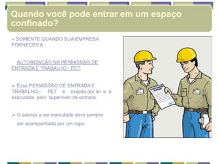  SOMENTE QUANDO SUA EMPRESA
FORNECER A
AUTORIZAÇÃO NA PERMISSÃO DE
ENTRADA E TRABALHO - PET,
 Essa PERMISSÃO DE ENTRADA E
TRABALHO - PET é exigida por lei e é
executada pelo supervisor de entrada.
 O serviço a ser executado deve sempre
ser acompanhado por um vigia.
Quando você pode entrar em um espaço
confinado?
 