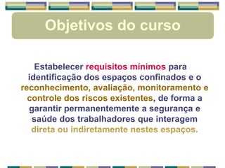 Objetivos do curso
Estabelecer requisitos mínimos para
identificação dos espaços confinados e o
reconhecimento, avaliação, monitoramento e
controle dos riscos existentes, de forma a
garantir permanentemente a segurança e
saúde dos trabalhadores que interagem
direta ou indiretamente nestes espaços.
 