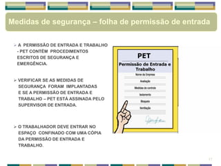 Medidas de segurança – folha de permissão de entrada
 A PERMISSÃO DE ENTRADA E TRABALHO
- PET CONTÉM PROCEDIMENTOS
ESCRITOS DE SEGURANÇA E
EMERGÊNCIA.
 VERIFICAR SE AS MEDIDAS DE
SEGURANÇA FORAM IMPLANTADAS
E SE A PERMISSÃO DE ENTRADA E
TRABALHO – PET ESTÁ ASSINADA PELO
SUPERVISOR DE ENTRADA.
 O TRABALHADOR DEVE ENTRAR NO
ESPAÇO CONFINADO COM UMA CÓPIA
DA PERMISSÃO DE ENTRADA E
TRABALHO.
17
 
