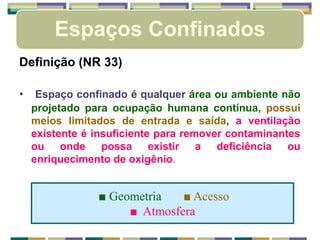 Espaços Confinados
Definição (NR 33)
• Espaço confinado é qualquer área ou ambiente não
projetado para ocupação humana contínua, possui
meios limitados de entrada e saída, a ventilação
existente é insuficiente para remover contaminantes
ou onde possa existir a deficiência ou
enriquecimento de oxigênio.
■ Geometria ■ Acesso
■ Atmosfera
 