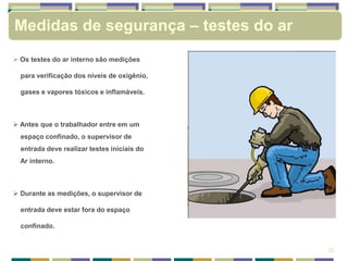  Os testes do ar interno são medições
para verificação dos níveis de oxigênio,
gases e vapores tóxicos e inflamáveis.
 Antes que o trabalhador entre em um
espaço confinado, o supervisor de
entrada deve realizar testes iniciais do
Ar interno.
 Durante as medições, o supervisor de
entrada deve estar fora do espaço
confinado.
22
Medidas de segurança – testes do ar
 