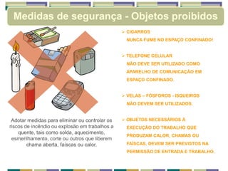Medidas de segurança - Objetos proibidos
 CIGARROS
NUNCA FUME NO ESPAÇO CONFINADO!
 TELEFONE CELULAR
NÃO DEVE SER UTILIZADO COMO
APARELHO DE COMUNICAÇÃO EM
ESPAÇO CONFINADO.
 VELAS – FÓSFOROS - ISQUEIROS
NÃO DEVEM SER UTILIZADOS.
 OBJETOS NECESSÁRIOS À
EXECUÇÃO DO TRABALHO QUE
PRODUZAM CALOR, CHAMAS OU
FAÍSCAS, DEVEM SER PREVISTOS NA
PERMISSÃO DE ENTRADA E TRABALHO.
Adotar medidas para eliminar ou controlar os
riscos de incêndio ou explosão em trabalhos a
quente, tais como solda, aquecimento,
esmerilhamento, corte ou outros que liberem
chama aberta, faíscas ou calor.
 