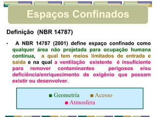 Espaços Confinados
Definição (NBR 14787)
• A NBR 14787 (2001) define espaço confinado como
qualquer área não projetada para ocupação humana
contínua, a qual tem meios limitados de entrada e
saída e na qual a ventilação existente é insuficiente
para remover contaminantes perigosos e/ou
deficiência/enriquecimento de oxigênio que possam
existir ou desenvolver.
■ Geometria ■ Acesso
■ Atmosfera
 