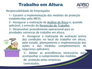 Responsabilidade do Empregador
1- Garantir a implementação das medidas de proteção
estabelecidas pela NR35;
2- Assegurar a realização da Análise de Risco e, quando
aplicável, a emissão da Permissão de Trabalho;
3- Desenvolver procedimento operacional para as
atividades rotineiras de trabalho em altura;
4- Assegurar a realização de avaliação prévia
das condições no local do trabalho em altura,
pelo estudo, planejamento e implementação das
ações e das medidas complementares de
segurança aplicáveis;
5- Adotar as providências necessárias para
acompanhar o cumprimento das medidas
de proteção pelas empresas
contratadas;
 