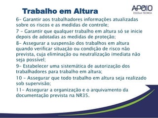 6- Garantir aos trabalhadores informações atualizadas
sobre os riscos e as medidas de controle;
7 - Garantir que qualquer trabalho em altura só se inicie
depois de adotadas as medidas de proteção;
8- Assegurar a suspensão dos trabalhos em altura
quando verificar situação ou condição de risco não
prevista, cuja eliminação ou neutralização imediata não
seja possível;
9- Estabelecer uma sistemática de autorização dos
trabalhadores para trabalho em altura;
10 - Assegurar que todo trabalho em altura seja realizado
sob supervisão;
11- Assegurar a organização e o arquivamento da
documentação prevista na NR35.
Trabalho em Altura
 
