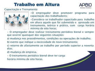 Capacitação e Treinamento
-O empregador deve promover programa para
capacitação dos trabalhadores;
-Considera-se trabalhador capacitado para trabalho
em altura aquele que foi submetido e aprovado em
treinamento, teórico e prático, com carga horária
mínima de oito horas;
- O empregador deve realizar treinamento periódico bienal e sempre
que ocorrer quaisquer das seguintes situações:
a) mudança nos procedimentos, condições ou operações de trabalho;
b) evento que indique a necessidade de novo treinamento;
c) retorno de afastamento ao trabalho por período superior a noventa
dias;
d) mudança de empresa.
- O treinamento periódico bienal deve ter carga
horária mínima de oito horas.
Trabalho em Altura
 