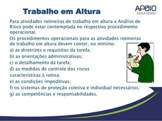 Para atividades rotineiras de trabalho em altura a Análise de
Risco pode estar contemplada no respectivo procedimento
operacional.
Os procedimentos operacionais para as atividades rotineiras
de trabalho em altura devem conter, no mínimo:
a) as diretrizes e requisitos da tarefa;
b) as orientações administrativas;
c) o detalhamento da tarefa;
d) as medidas de controle dos riscos
características à rotina;
e) as condições impeditivas;
f) os sistemas de proteção coletiva e individual necessários;
g) as competências e responsabilidades.
Trabalho em Altura
 