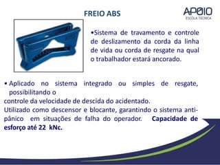 FREIO ABS
• Aplicado no sistema integrado ou simples de resgate,
possibilitando o
controle da velocidade de descida do acidentado.
Utilizado como descensor e blocante, garantindo o sistema anti-
pânico em situações de falha do operador. Capacidade de
esforço até 22 kNc.
•Sistema de travamento e controle
de deslizamento da corda da linha
de vida ou corda de resgate na qual
o trabalhador estará ancorado.
 
