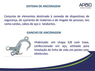 Conjunto de elementos destinado à conexão de dispositivos de
segurança, de içamento de materiais e de resgate de pessoas, tais
como cordas, cabos de aço e talabartes.
chapa 3/8 com trava,
•Fabricado em
confeccionado em aço, utilizado para
instalação de linha de vida em postes com
obstáculos.
SISTEMA DE ANCORAGEM
GANCHO DE ANCORAGEM
 