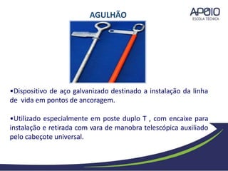 •Dispositivo de aço galvanizado destinado a instalação da linha
de vida em pontos de ancoragem.
•Utilizado especialmente em poste duplo T , com encaixe para
instalação e retirada com vara de manobra telescópica auxiliado
pelo cabeçote universal.
AGULHÃO
 