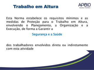 Esta Norma estabelece os requisitos mínimos e as
medidas de Proteção para o Trabalho em Altura,
envolvendo o Planejamento, a Organização e a
Execução, de forma a Garantir a
Segurança e a Saúde
dos trabalhadores envolvidos direta ou indiretamente
com esta atividade
Trabalho em Altura
 