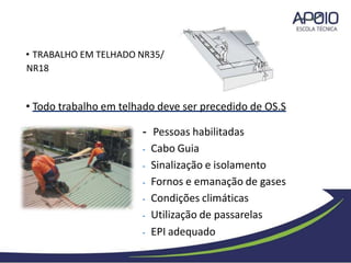 • TRABALHO EM TELHADO NR35/
NR18
• Todo trabalho em telhado deve ser precedido de OS.S
- Pessoas habilitadas
- Cabo Guia
- Sinalização e isolamento
- Fornos e emanação de gases
- Condições climáticas
- Utilização de passarelas
- EPI adequado
 