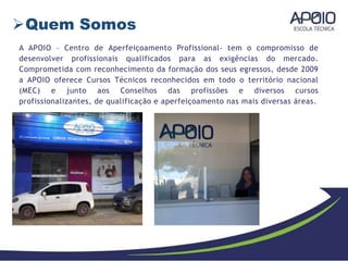 Quem Somos
A APOIO – Centro de Aperfeiçoamento Profissional- tem o compromisso de
desenvolver profissionais qualificados para as exigências do mercado.
Comprometida com reconhecimento da formação dos seus egressos, desde 2009
a APOIO oferece Cursos Técnicos reconhecidos em todo o território nacional
(MEC) e junto aos Conselhos das profissões e diversos cursos
profissionalizantes, de qualificação e aperfeiçoamento nas mais diversas áreas.
 