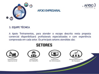 APOIOEMPRESARIAL
3. EQUIPE TÉCNICA
A Apoio Treinamentos, para atender o escopo descrito nesta proposta
comercial disponibilizará profissionais especializados e com experiência
comprovada em cada setor. Os principais setores atendidos são:
 
