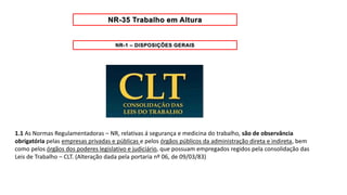 1.1 As Normas Regulamentadoras – NR, relativas á segurança e medicina do trabalho, são de observância
obrigatória pelas empresas privadas e públicas e pelos órgãos públicos da administração direta e indireta, bem
como pelos órgãos dos poderes legislativo e judiciário, que possuam empregados regidos pela consolidação das
Leis de Trabalho – CLT. (Alteração dada pela portaria nº 06, de 09/03/83)
 