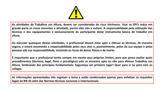 As atividades de Trabalhos em Altura, devem ser consideradas de risco intrínseco. Usar os EPI’s reduz em
grande parte os riscos inerentes a atividade, porém eles não a evitam. A responsabilidade pela utilização das
técnicas e dos equipamentos é exclusivamente do participante deste treinamento básico de trabalho em
altura.
Ao executar quaisquer destas atividades, o profissional deverá estar apto a efetuar as técnicas, de maneira
segura, e estará assumindo a responsabilidade pelos seus atos e, possivelmente, pelos da sua equipe e pelas
pessoas sob sua responsabilidade, incluindo os riscos de danos físicos e de morte.
É importante que o profissional tenha sempre em mente seus próprios limites, para que possa avaliar quais
procedimentos (técnicos, legal, físico e psicológico) este se encontre apto ou não para efetuar Trabalhos em
Altura, lembrando dos princípios fundamentais: Segurança em primeiro lugar! Quer para si ou para com os
colegas.
As informações apresentadas não esgotam o tema e estão condensadas apenas para enfatizar os requisitos
legais da NR-35 além das Normas técnicas nacionais e internacionais.
 