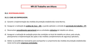 35.2. RESPONSABILIDADES
35.2.1 CABE AO EMPREGADOR.
a) Garantir a implementação das medidas de proteção estabelecidas nesta Norma;
b) Assegurar a realização da análise de risco – AR e, quando aplicável, a emissão da permissão de trabalho – PT;
c) Desenvolver procedimento operacional para as atividades rotineiras de trabalho em altura;
d) Assegurar a realização de avaliação prévia das condições no local do trabalho em altura, pelo estudo,
planejamento e implementação das ações e das medidas complementares de segurança aplicáveis;
e) Adotar as providências necessárias para acompanhar o cumprimento das medidas de proteção estabelecidas
nesta norma pelas empresas contratadas.
 