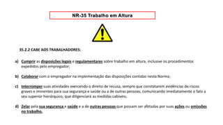35.2.2 CABE AOS TRABALHADORES:
a) Cumprir as disposições legais e regulamentares sobre trabalho em altura, inclusive os procedimentos
expedidos pelo empregador;
b) Colaborar com o empregador na implementação das disposições contidas nesta Norma;
c) Interromper suas atividades exercendo o direito de recusa, sempre que constatarem evidências de riscos
graves e iminentes para sua segurança e saúde ou a de outras pessoas, comunicando imediatamente o fato a
seu superior hierárquico, que diligenciará as medidas cabíveis;
d) Zelar pela sua segurança e saúde e a de outras pessoas que possam ser afetadas por suas ações ou omissões
no trabalho.
 