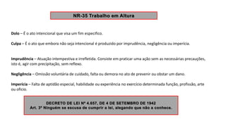 Dolo – É o ato intencional que visa um fim especifico.
Culpa – É o ato que embora não seja intencional é produzido por imprudência, negligência ou imperícia.
Imprudência – Atuação intempestiva e irrefletida. Consiste em praticar uma ação sem as necessárias precauções,
isto é, agir com precipitação, sem reflexo.
Negligência – Omissão voluntária de cuidado, falta ou demora no ato de prevenir ou obstar um dano.
Imperícia – Falta de aptidão especial, habilidade ou experiência no exercício determinada função, profissão, arte
ou oficio.
 