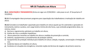 35.3. CAPACITAÇÃO E TREINAMENTOS (Entra em vigor em 27/03/2013 – vide prazo no art. 3º da portaria nº
313/2012)
35.3.1 O empregador deve promover programa para capacitação dos trabalhadores á realização de trabalho em
altura.
35.3.2 Considera-se trabalhador capacitado para trabalho em altura aquele que foi submetido e aprovado em
treinamento, teórico e pratico, com carga horária mínima de oito horas, cujo conteúdo programático deve, no
mínimo, incluir:
a) Normas e regulamentos aplicáveis ao trabalho em altura;
b) Análise de risco e condições impeditivas;
c) Riscos potenciais inerentes ao trabalho em altura e medidas de prevenção e controle;
d) Sistemas, equipamentos e procedimentos de proteção coletiva;
e) Equipamentos de proteção individual para trabalho em altura: seleção, inspeção, conservação e limitação de
uso;
f) Acidentes típicos em trabalhos em altura;
g) Condutas em situações de emergência, incluindo noções de técnicas de resgate e de primeiro socorros.
 