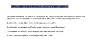  Situações que impedem a realização ou continuidade dos serviços que podem colocar em risco a saúde ou a
integridade física do trabalhador. O trabalho em altura NÃO deverá ser realizado nos seguintes casos:
• O colaborador sem condições físicas, mentais e psicossociais (ASO);
• O colaborador sem a devida qualificação para o trabalho em altura (Capacitado)
• O colaborador não possuir a devida anuência para realizar trabalho em altura;
• Ausência de sistema e pontos de ancoragem adequadas a tarefa...
 