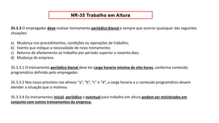 35.3.3 O empregador deve realizar treinamento periódico bienal e sempre que ocorrer quaisquer das seguintes
situações:
a) Mudança nos procedimentos, condições ou operações de trabalho;
b) Evento que indique a necessidade de novo treinamento;
c) Retorno de afastamento ao trabalho por período superior a noventa dias;
d) Mudança de empresa.
35.3.3.1 O treinamento periódico bienal deve ter carga horaria mínima de oito horas, conforme conteúdo
programático definido pelo empregador.
35.3.3.2 Nos casos previstos nas alíneas “a”, “b”, “c” e “d”, a carga horaria e o conteúdo programático devem
atender a situação que o motivou.
35.3.3.4 Os treinamentos inicial, periódico e eventual para trabalho em altura podem ser ministrados em
conjunto com outros treinamentos da empresa.
 