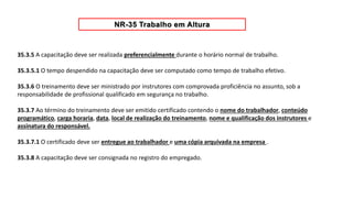 35.3.5 A capacitação deve ser realizada preferencialmente durante o horário normal de trabalho.
35.3.5.1 O tempo despendido na capacitação deve ser computado como tempo de trabalho efetivo.
35.3.6 O treinamento deve ser ministrado por instrutores com comprovada proficiência no assunto, sob a
responsabilidade de profissional qualificado em segurança no trabalho.
35.3.7 Ao término do treinamento deve ser emitido certificado contendo o nome do trabalhador, conteúdo
programático, carga horaria, data, local de realização do treinamento, nome e qualificação dos instrutores e
assinatura do responsável.
35.3.7.1 O certificado deve ser entregue ao trabalhador e uma cópia arquivada na empresa .
35.3.8 A capacitação deve ser consignada no registro do empregado.
 