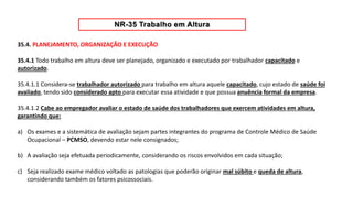 35.4. PLANEJAMENTO, ORGANIZAÇÃO E EXECUÇÃO
35.4.1 Todo trabalho em altura deve ser planejado, organizado e executado por trabalhador capacitado e
autorizado.
35.4.1.1 Considera-se trabalhador autorizado para trabalho em altura aquele capacitado, cujo estado de saúde foi
avaliado, tendo sido considerado apto para executar essa atividade e que possua anuência formal da empresa.
35.4.1.2 Cabe ao empregador avaliar o estado de saúde dos trabalhadores que exercem atividades em altura,
garantindo que:
a) Os exames e a sistemática de avaliação sejam partes integrantes do programa de Controle Médico de Saúde
Ocupacional – PCMSO, devendo estar nele consignados;
b) A avaliação seja efetuada periodicamente, considerando os riscos envolvidos em cada situação;
c) Seja realizado exame médico voltado as patologias que poderão originar mal súbito e queda de altura,
considerando também os fatores psicossociais.
 