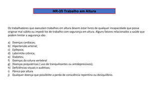 Os trabalhadores que executam trabalhos em altura devem estar livres de qualquer incapacidade que possa
originar mal súbito ou impedi-los de trabalho com segurança em altura. Alguns fatores relacionados a saúde que
podem limitar a segurança são:
a) Doenças cardíacas;
b) Hipertensão arterial;
c) Epilepsia;
d) Labirintite crônica;
e) Diabetes;
f) Doenças da coluna vertebral
g) Doenças psiquiátricas ( uso de tranquilizantes ou antidepressivos);
h) Deficiências visuais e auditivas;
i) Pânico por altura
j) Qualquer doença que possibilite a perda de consciência repentina ou desiquilíbrio.
 