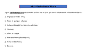 Alguns fatores temporários relacionados a saúde sob os quais que não se recomendam o trabalho em altura:
a) Gripes e resfriados forte;
b) Febre de qualquer natureza;
c) Indisposições gástricas (diarreias, vômitos);
d) Tonturas;
e) Dores de cabeça;
f) Falta de alimentação adequada;
g) Indisposições físicas;
h) Estresse.
 