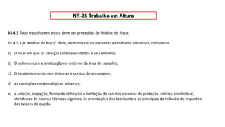 35.4.5 Todo trabalho em altura deve ser precedido de Análise de Risco.
35.4.5.1 A “Análise de Risco” deve, além dos riscos inerentes ao trabalho em altura, considerar.
a) O local em que os serviços serão executados e seu entorno;
b) O isolamento e a sinalização no entorno da área de trabalho;
c) O estabelecimento dos sistemas e pontos de ancoragem;
d) As condições meteorológicas adversas;
e) A seleção, inspeção, forma de utilização e limitação de uso dos sistemas de proteção coletiva e individual,
atendendo ás normas técnicas vigentes, ás orientações dos fabricante e os princípios da redução do impacto e
dos fatores de queda.
 
