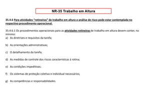 35.4.6 Para atividades “rotineiras” de trabalho em altura a análise de risco pode estar contemplada no
respectivo procedimento operacional.
35.4.6.1 Os procedimentos operacionais para as atividades rotineiras de trabalho em altura devem conter, no
mínimo:
a) As diretrizes e requisitos da tarefa;
b) As orientações administrativas;
c) O detalhamento da tarefa;
d) As medidas de controle dos riscos características á rotina;
e) As condições impeditivas;
f) Os sistemas de proteção coletiva e individual necessários;
g) As competências e responsabilidades.
 